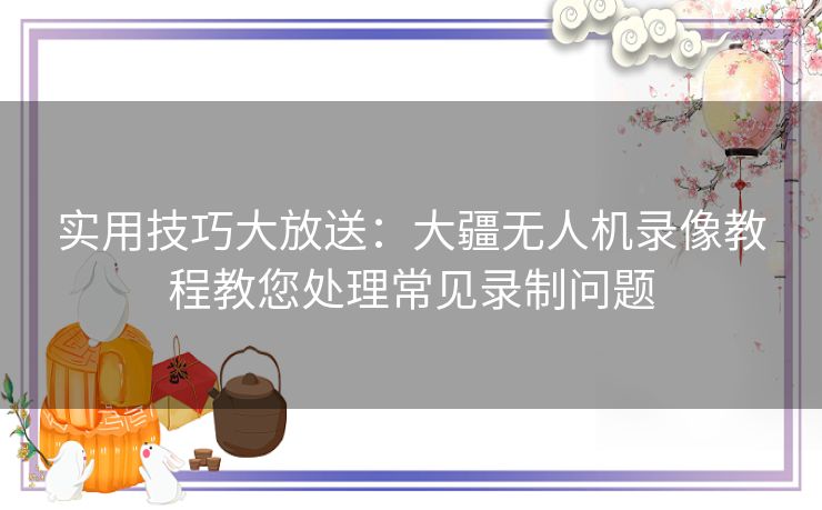 实用技巧大放送：大疆无人机录像教程教您处理常见录制问题