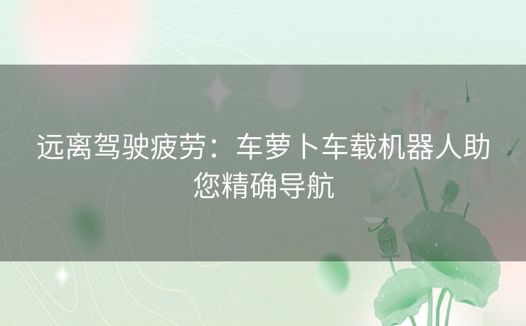 远离驾驶疲劳：车萝卜车载机器人助您精确导航