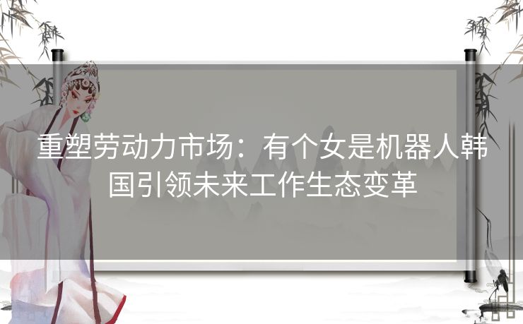 重塑劳动力市场：有个女是机器人韩国引领未来工作生态变革