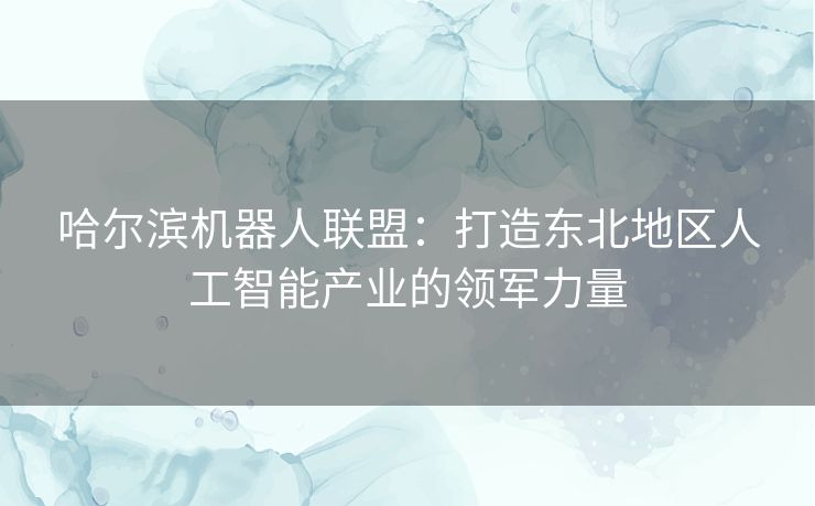 哈尔滨机器人联盟：打造东北地区人工智能产业的领军力量