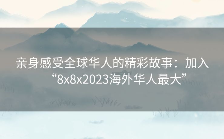 亲身感受全球华人的精彩故事：加入“8x8x2023海外华人最大”