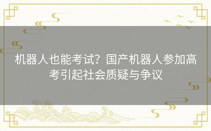 机器人也能考试？国产机器人参加高考引起社会质疑与争议