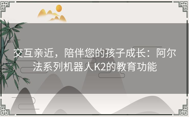 交互亲近，陪伴您的孩子成长：阿尔法系列机器人K2的教育功能