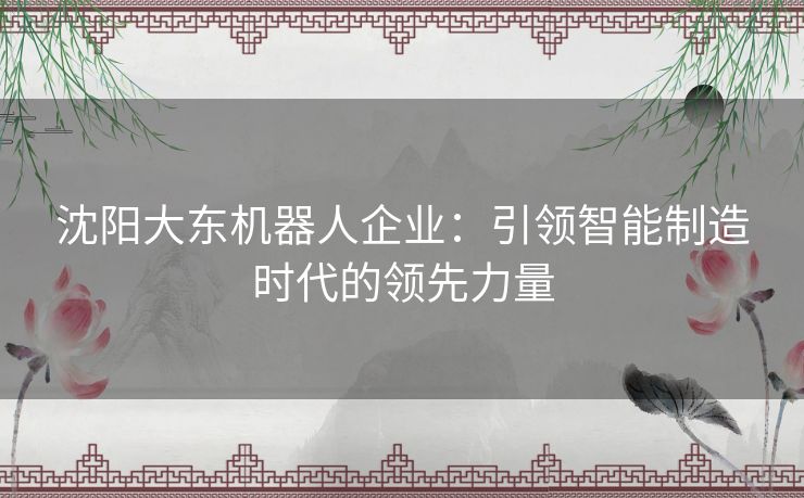 沈阳大东机器人企业：引领智能制造时代的领先力量