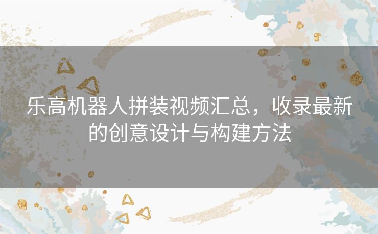 乐高机器人拼装视频汇总，收录最新的创意设计与构建方法