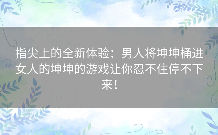 指尖上的全新体验：男人将坤坤桶进女人的坤坤的游戏让你忍不住停不下来！