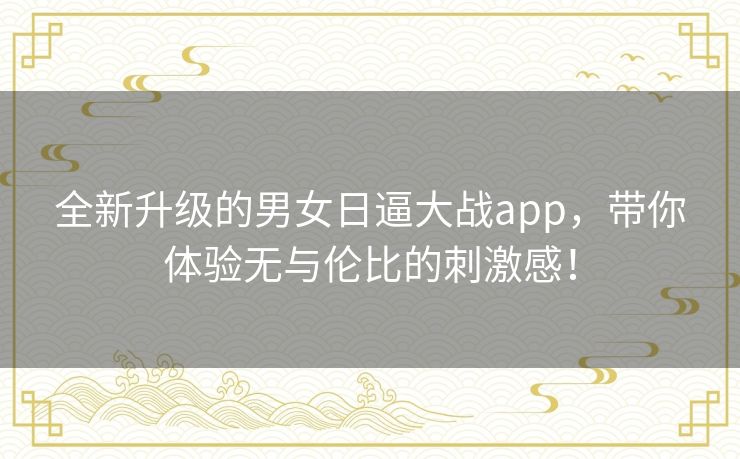 全新升级的男女日逼大战app，带你体验无与伦比的刺激感！