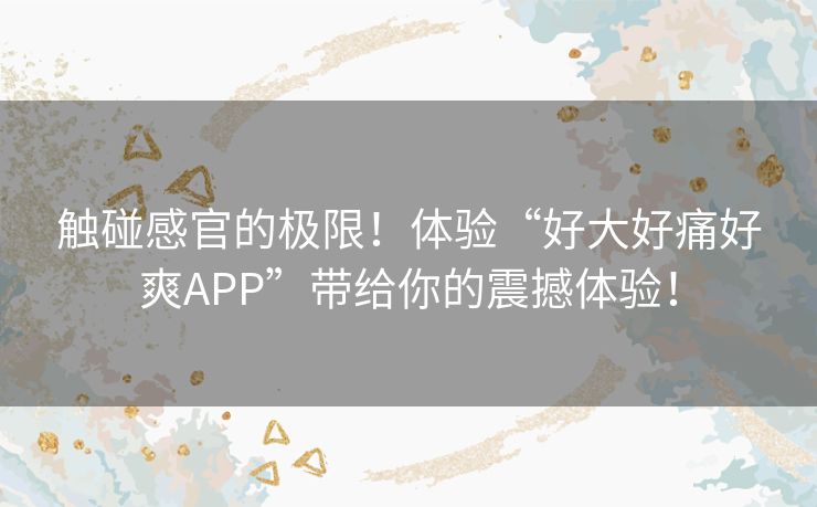 触碰感官的极限！体验“好大好痛好爽APP”带给你的震撼体验！