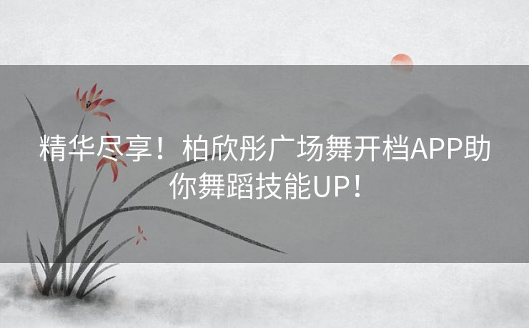 精华尽享！柏欣彤广场舞开档APP助你舞蹈技能UP！