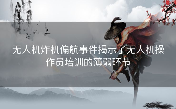 无人机炸机偏航事件揭示了无人机操作员培训的薄弱环节