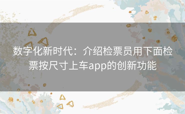 数字化新时代：介绍检票员用下面检票按尺寸上车app的创新功能