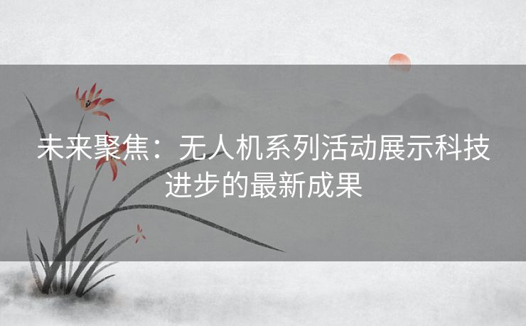 未来聚焦：无人机系列活动展示科技进步的最新成果