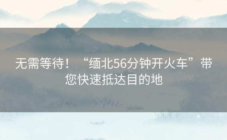 无需等待！“缅北56分钟开火车”带您快速抵达目的地