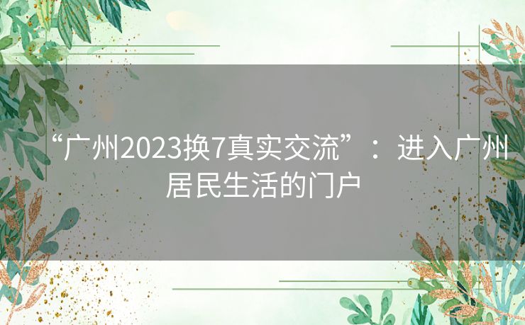 “广州2023换7真实交流”：进入广州居民生活的门户