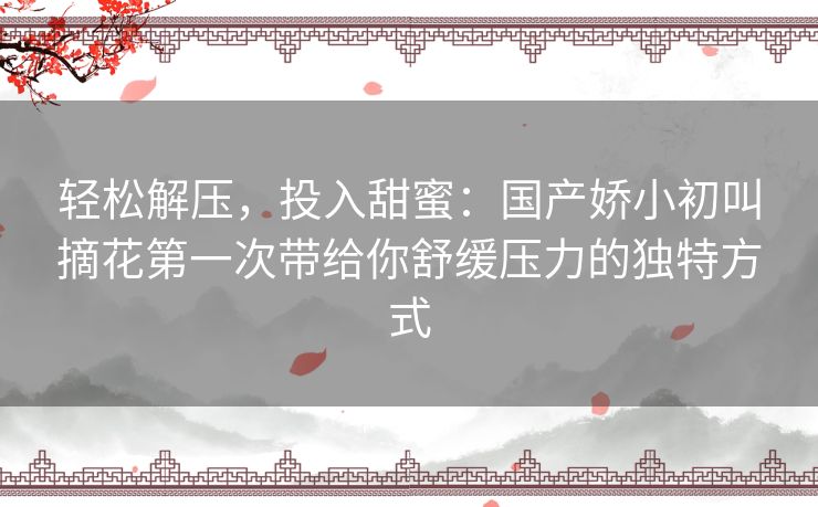 轻松解压，投入甜蜜：国产娇小初叫摘花第一次带给你舒缓压力的独特方式