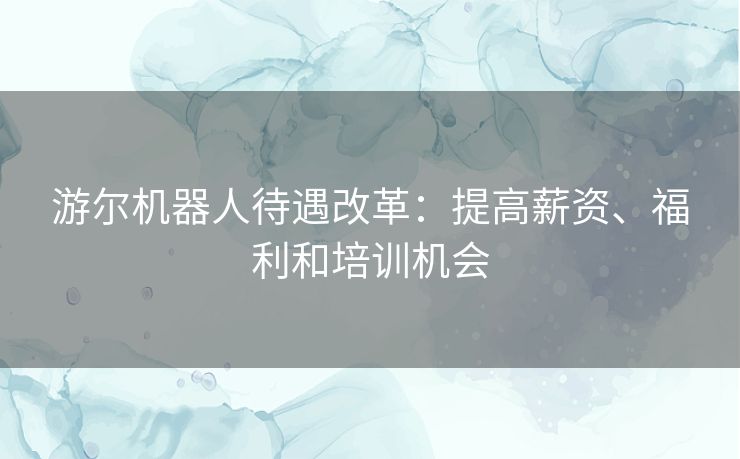 游尔机器人待遇改革：提高薪资、福利和培训机会