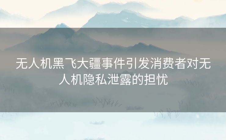 无人机黑飞大疆事件引发消费者对无人机隐私泄露的担忧