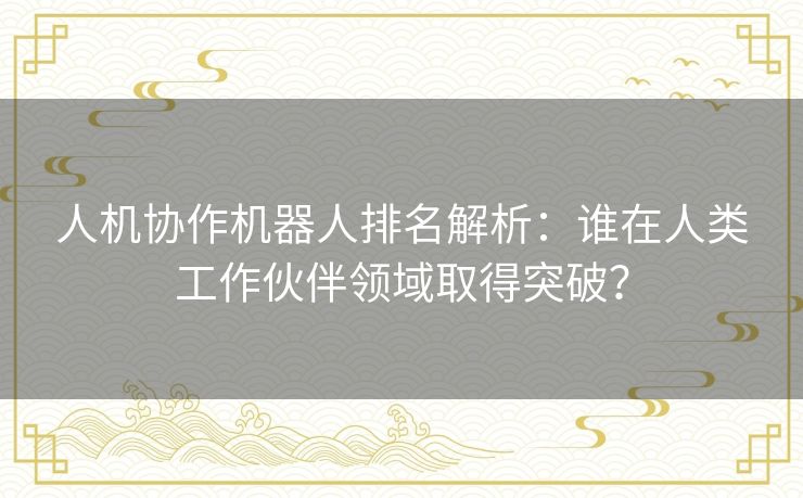 人机协作机器人排名解析：谁在人类工作伙伴领域取得突破？