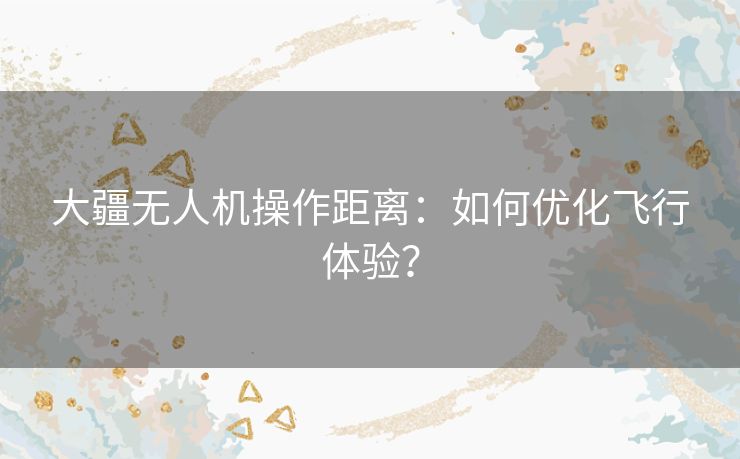 大疆无人机操作距离：如何优化飞行体验？