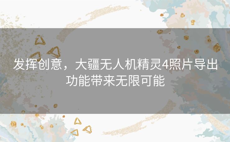 发挥创意，大疆无人机精灵4照片导出功能带来无限可能