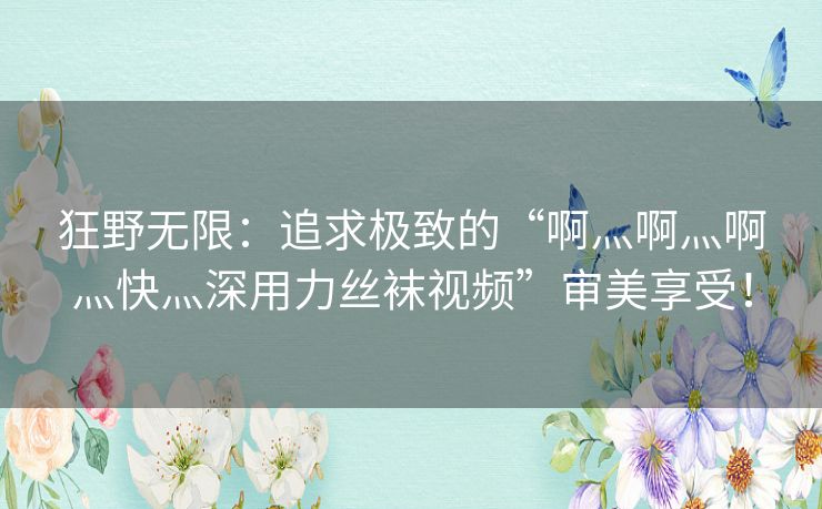 狂野无限：追求极致的“啊灬啊灬啊灬快灬深用力丝袜视频”审美享受！