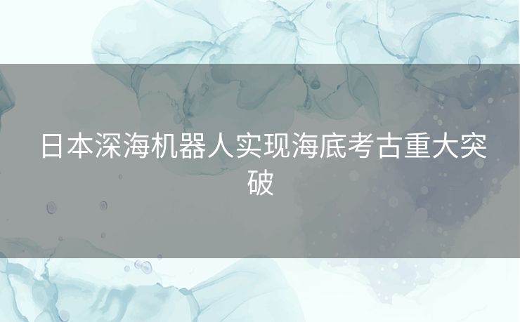 日本深海机器人实现海底考古重大突破