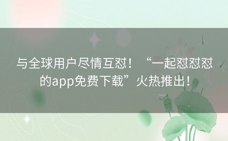 与全球用户尽情互怼！“一起怼怼怼的app免费下载”火热推出！