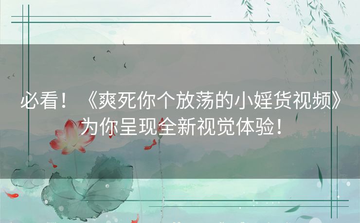 必看！《爽死你个放荡的小婬货视频》为你呈现全新视觉体验！