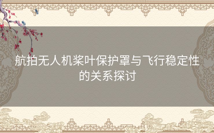 航拍无人机桨叶保护罩与飞行稳定性的关系探讨