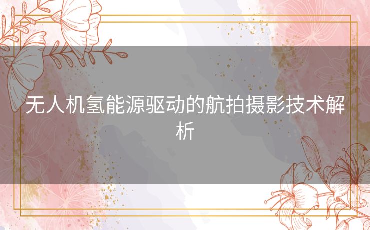 无人机氢能源驱动的航拍摄影技术解析