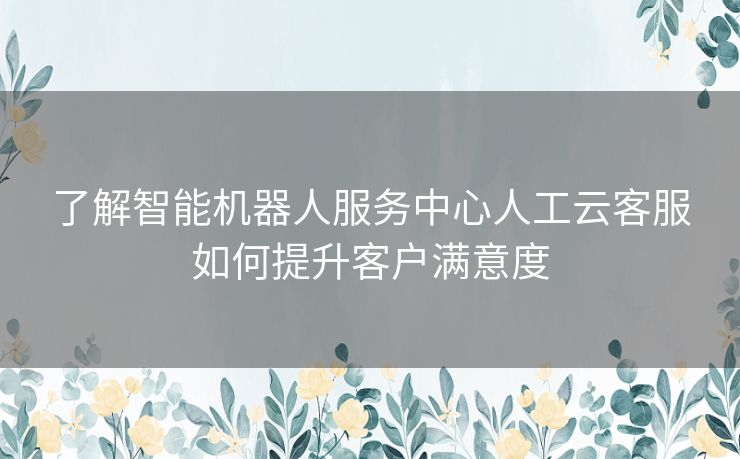 了解智能机器人服务中心人工云客服如何提升客户满意度