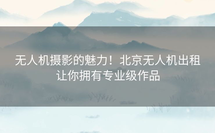 无人机摄影的魅力！北京无人机出租让你拥有专业级作品