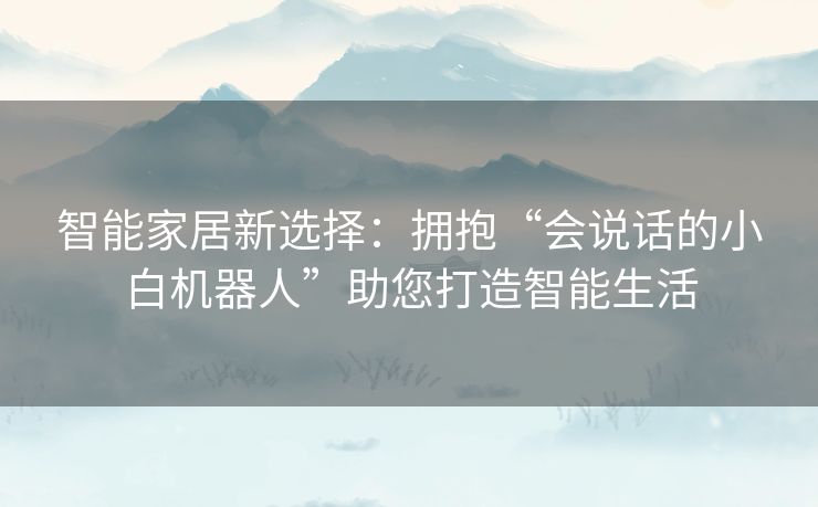 智能家居新选择：拥抱“会说话的小白机器人”助您打造智能生活