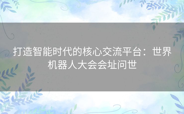 打造智能时代的核心交流平台：世界机器人大会会址问世