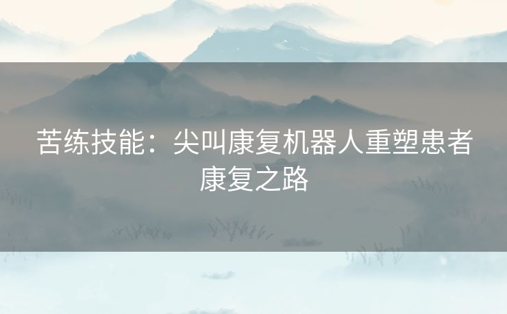 苦练技能：尖叫康复机器人重塑患者康复之路