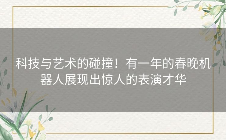 科技与艺术的碰撞！有一年的春晚机器人展现出惊人的表演才华