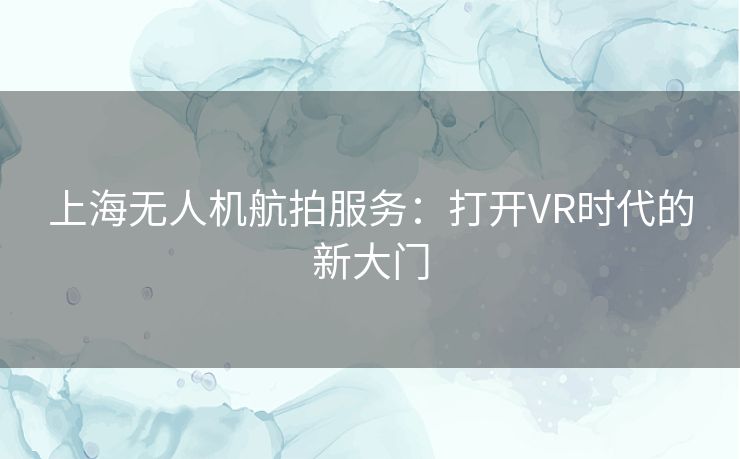 上海无人机航拍服务：打开VR时代的新大门