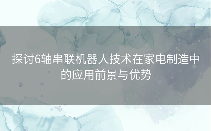 探讨6轴串联机器人技术在家电制造中的应用前景与优势