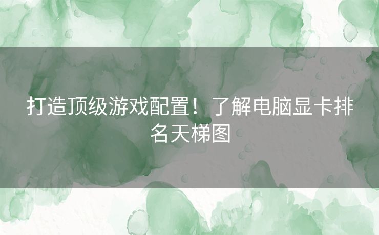 打造顶级游戏配置！了解电脑显卡排名天梯图