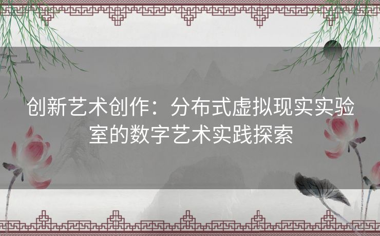 创新艺术创作：分布式虚拟现实实验室的数字艺术实践探索