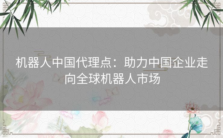 机器人中国代理点：助力中国企业走向全球机器人市场