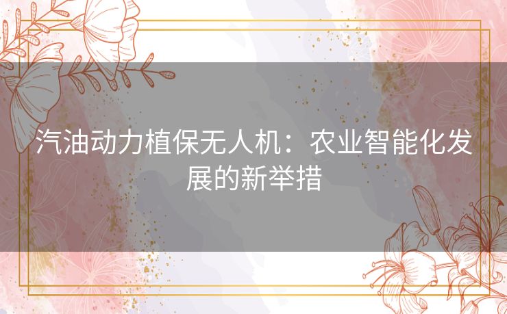 汽油动力植保无人机：农业智能化发展的新举措