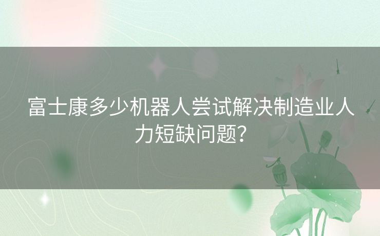 富士康多少机器人尝试解决制造业人力短缺问题？