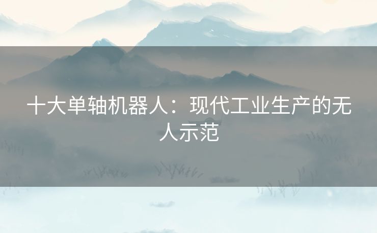 十大单轴机器人：现代工业生产的无人示范