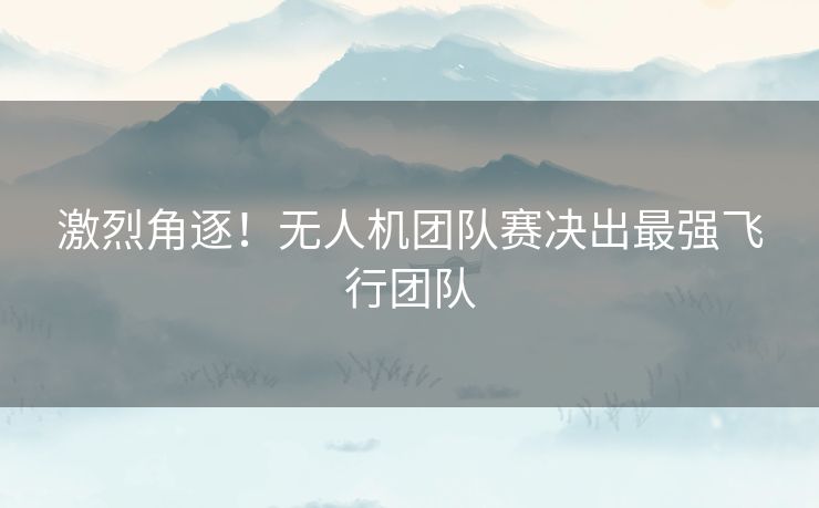 激烈角逐！无人机团队赛决出最强飞行团队