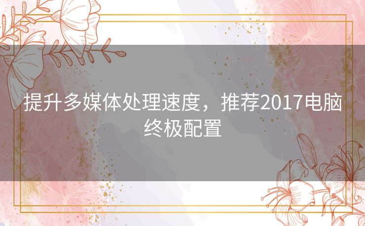 提升多媒体处理速度，推荐2017电脑终极配置