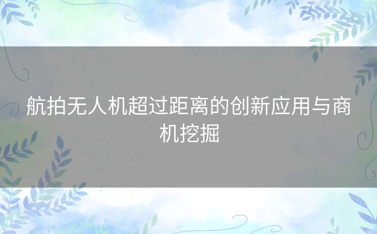 航拍无人机超过距离的创新应用与商机挖掘