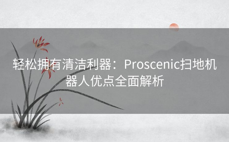 轻松拥有清洁利器：Proscenic扫地机器人优点全面解析