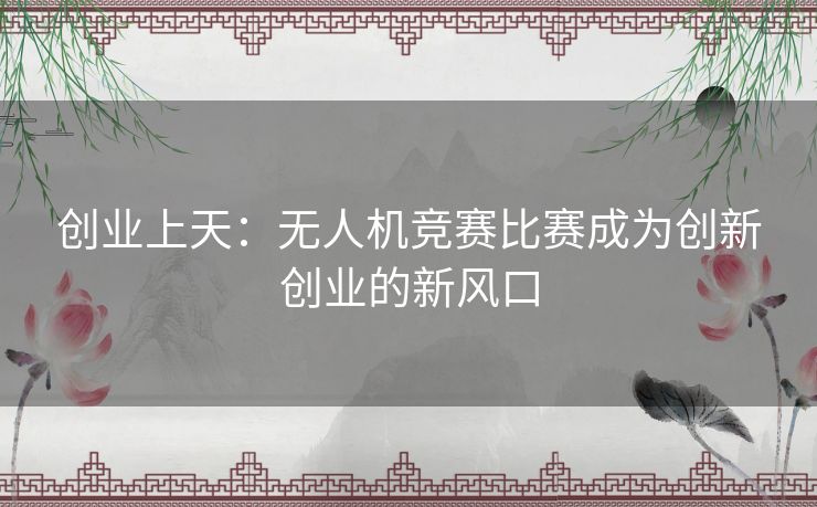 创业上天：无人机竞赛比赛成为创新创业的新风口