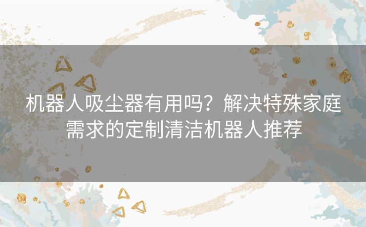 机器人吸尘器有用吗？解决特殊家庭需求的定制清洁机器人推荐